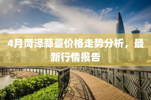 4月菏澤蒜薹價格走勢分析，最新行情報告