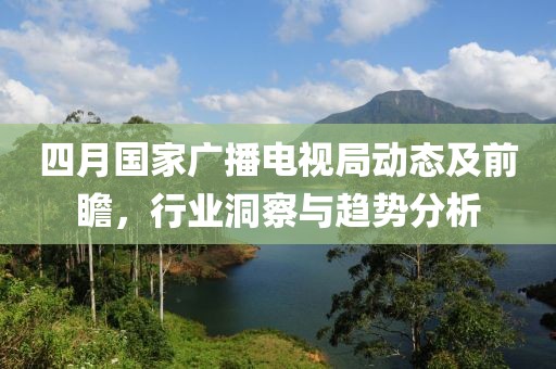 四月國家廣播電視局動態及前瞻，行業洞察與趨勢分析