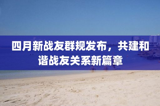 四月新戰友群規發布，共建和諧戰友關系新篇章