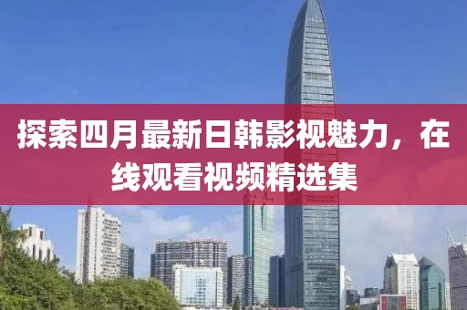 探索四月最新日韓影視魅力，在線觀看視頻精選集