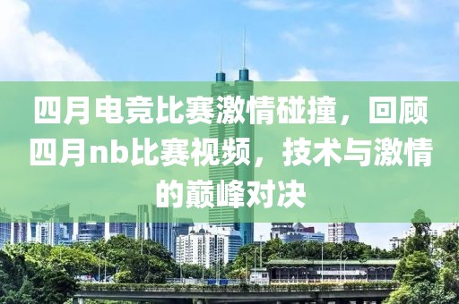 四月電競比賽激情碰撞，回顧四月nb比賽視頻，技術與激情的巔峰對決