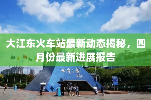 大江東火車站最新動態揭秘，四月份最新進展報告