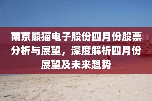 南京熊貓電子股份四月份股票分析與展望，深度解析四月份展望及未來趨勢