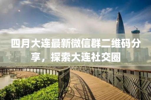 四月大連最新微信群二維碼分享，探索大連社交圈