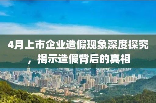 4月上市企業造假現象深度探究，揭示造假背后的真相