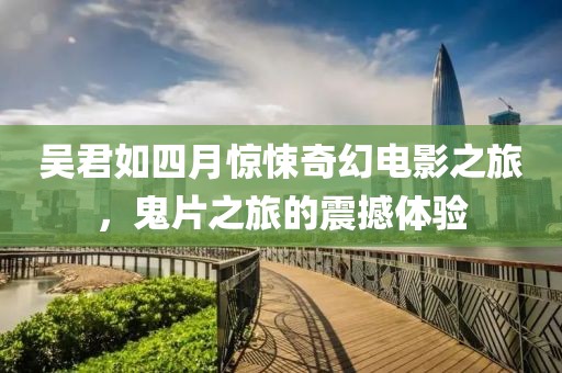 吳君如四月驚悚奇幻電影之旅，鬼片之旅的震撼體驗