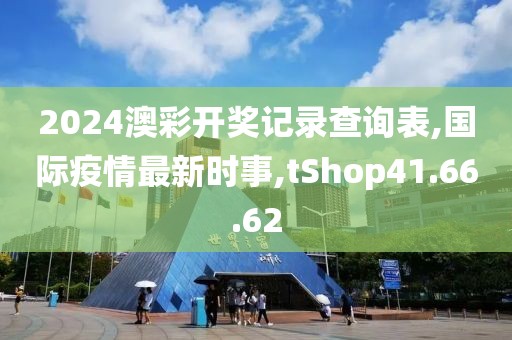 2024澳彩開獎記錄查詢表,國際疫情最新時事,tShop41.66.62