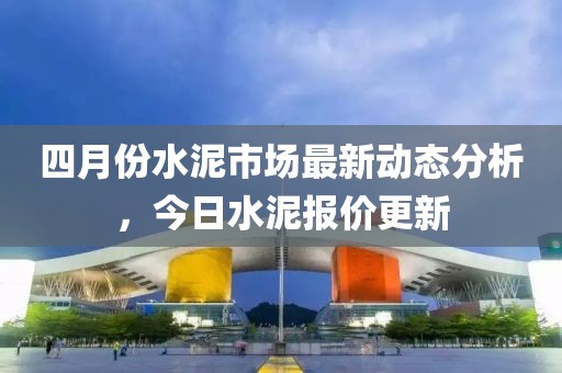 四月份水泥市場最新動態分析，今日水泥報價更新