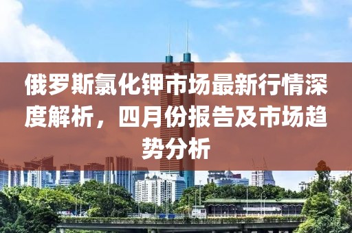 俄羅斯氯化鉀市場最新行情深度解析，四月份報告及市場趨勢分析