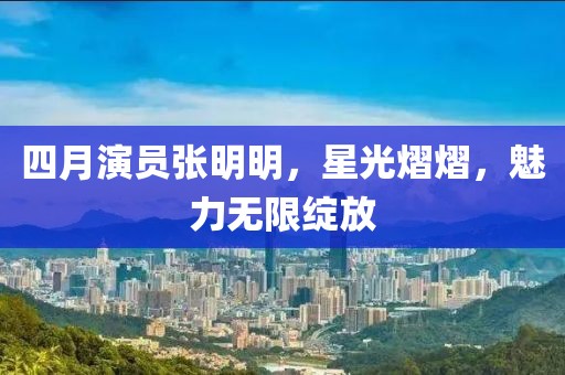 四月演員張明明，星光熠熠，魅力無限綻放