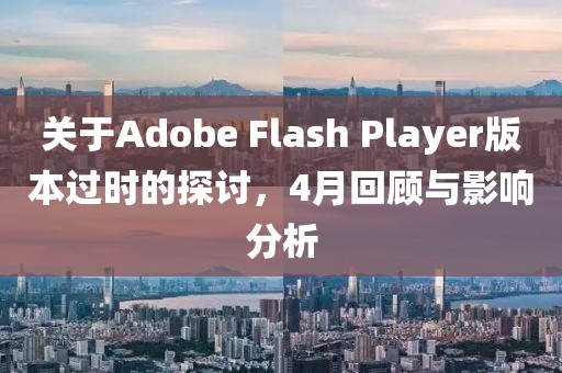 關于Adobe Flash Player版本過時的探討，4月回顧與影響分析