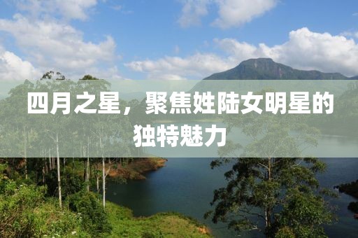 四月之星，聚焦姓陸女明星的獨特魅力