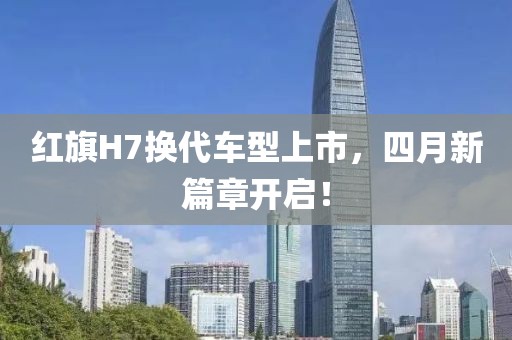 紅旗H7換代車型上市，四月新篇章開啟！