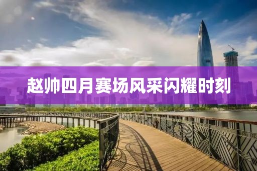 趙帥四月賽場風采閃耀時刻
