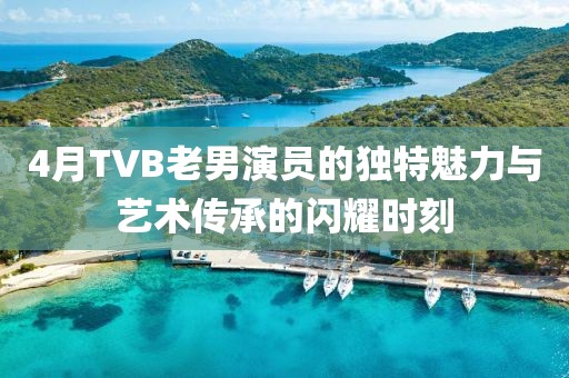 4月TVB老男演員的獨特魅力與藝術傳承的閃耀時刻
