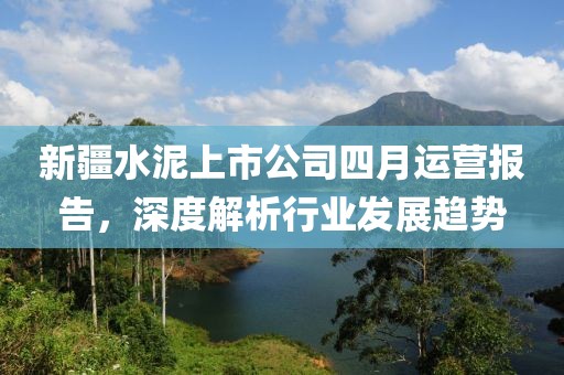新疆水泥上市公司四月運營報告，深度解析行業發展趨勢