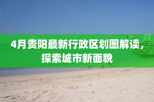4月貴陽最新行政區劃圖解讀，探索城市新面貌