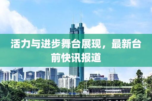 活力與進步舞臺展現，最新臺前快訊報道