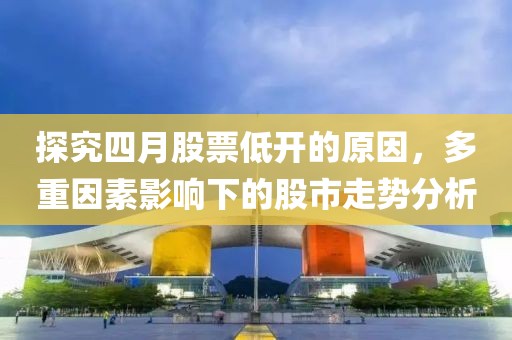 探究四月股票低開的原因，多重因素影響下的股市走勢分析