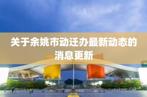 關于余姚市動遷辦最新動態的消息更新