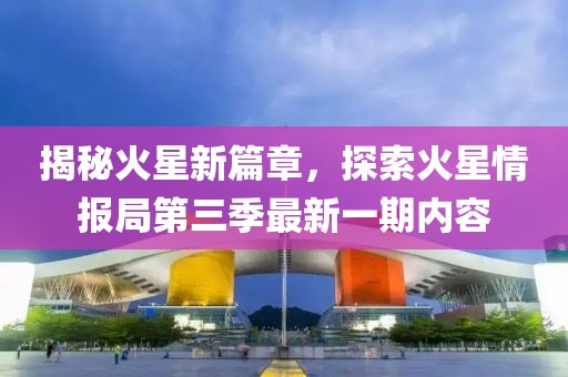 揭秘火星新篇章，探索火星情報局第三季最新一期內容