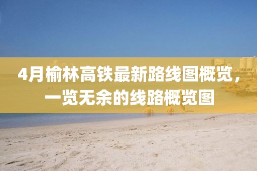 4月榆林高鐵最新路線圖概覽，一覽無余的線路概覽圖