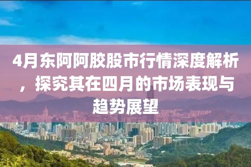 4月東阿阿膠股市行情深度解析，探究其在四月的市場表現與趨勢展望
