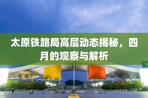 太原鐵路局高層動態揭秘，四月的觀察與解析