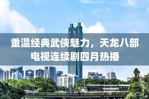 重溫經典武俠魅力，天龍八部電視連續劇四月熱播