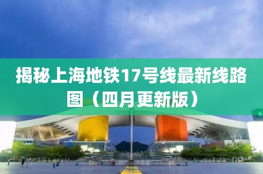 揭秘上海地鐵17號線最新線路圖（四月更新版）
