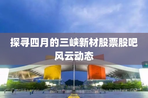 探尋四月的三峽新材股票股吧風云動態