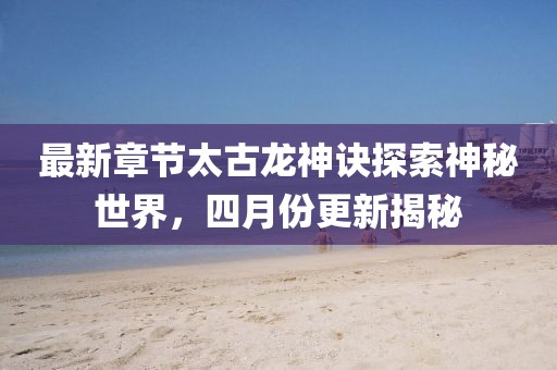 最新章節太古龍神訣探索神秘世界，四月份更新揭秘