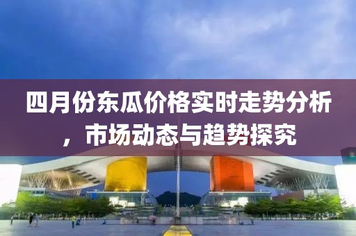 四月份東瓜價格實時走勢分析，市場動態與趨勢探究
