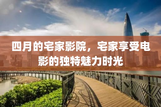 四月的宅家影院，宅家享受電影的獨特魅力時光