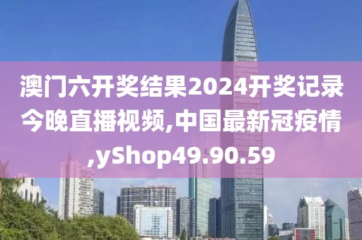 澳門六開獎結果2024開獎記錄今晚直播視頻,中國最新冠疫情,yShop49.90.59