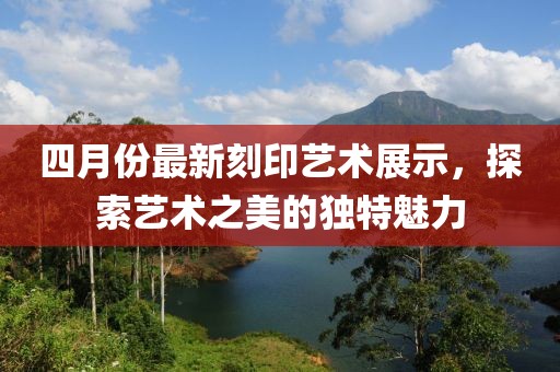 四月份最新刻印藝術展示，探索藝術之美的獨特魅力