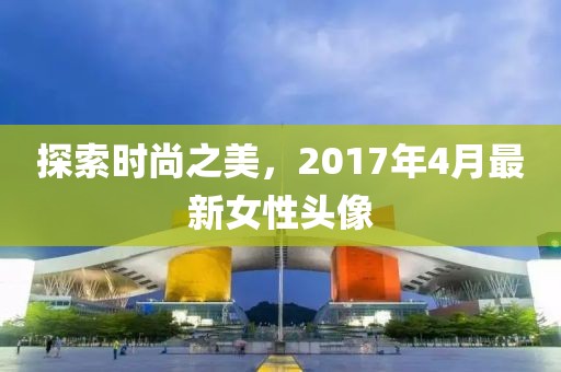 探索時尚之美，2017年4月最新女性頭像