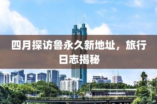 四月探訪魯永久新地址，旅行日志揭秘