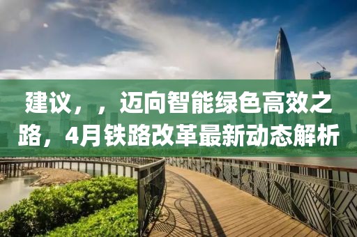 建議，，邁向智能綠色高效之路，4月鐵路改革最新動態解析