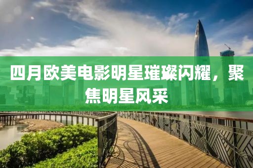 四月歐美電影明星璀璨閃耀，聚焦明星風采