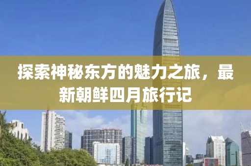 探索神秘東方的魅力之旅，最新朝鮮四月旅行記