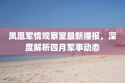 鳳凰軍情觀察室最新播報，深度解析四月軍事動態
