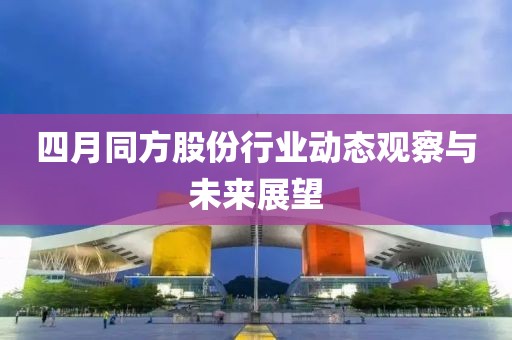 四月同方股份行業動態觀察與未來展望