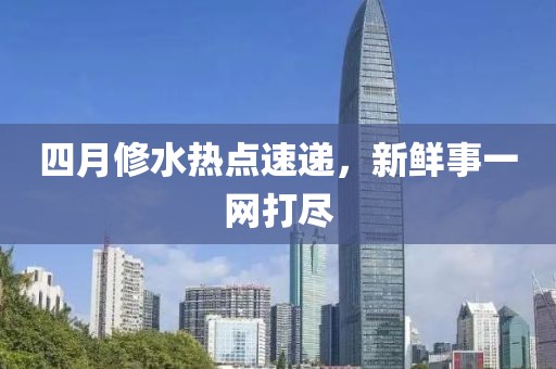 四月修水熱點速遞，新鮮事一網打盡