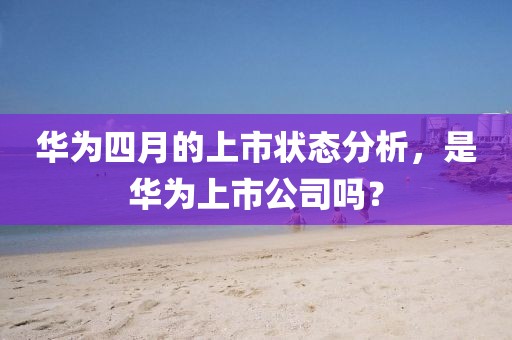 華為四月的上市狀態分析，是華為上市公司嗎？