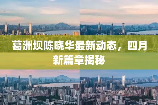 葛洲壩陳曉華最新動態，四月新篇章揭秘