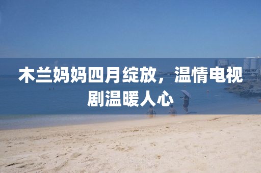 木蘭媽媽四月綻放，溫情電視劇溫暖人心