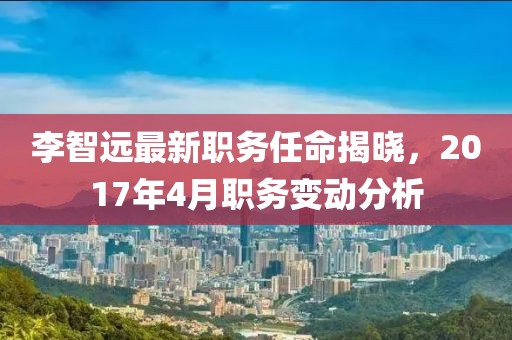 李智遠最新職務任命揭曉，2017年4月職務變動分析