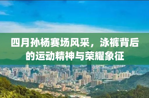 四月孫楊賽場風采，泳褲背后的運動精神與榮耀象征