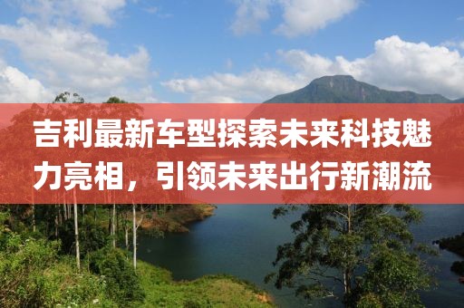 吉利最新車型探索未來科技魅力亮相，引領未來出行新潮流